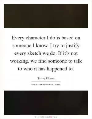 Every character I do is based on someone I know. I try to justify every sketch we do. If it’s not working, we find someone to talk to who it has happened to Picture Quote #1