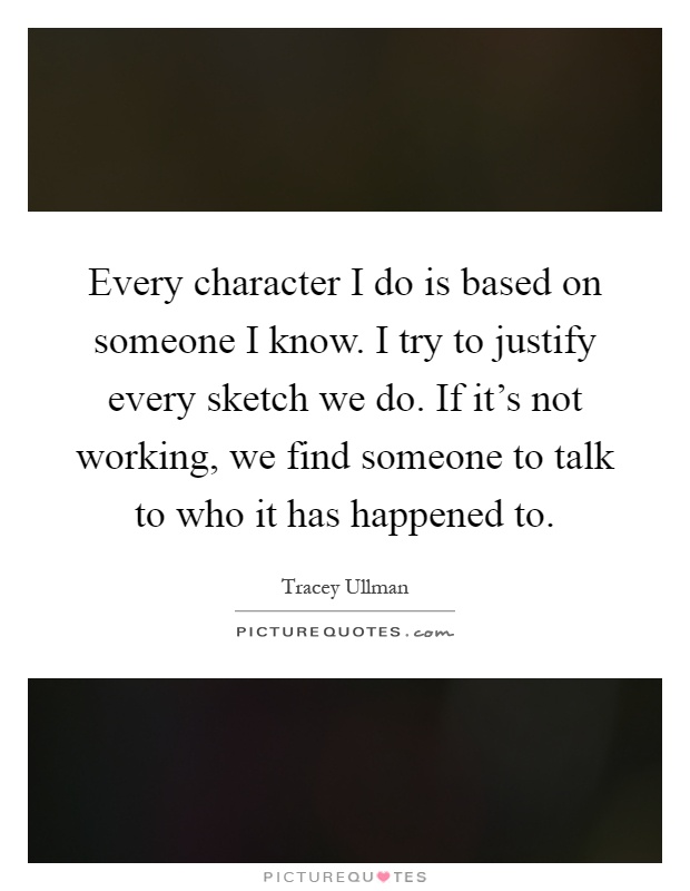 Every character I do is based on someone I know. I try to justify every sketch we do. If it's not working, we find someone to talk to who it has happened to Picture Quote #1