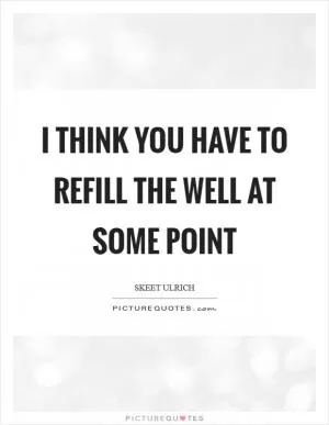 I think you have to refill the well at some point Picture Quote #1