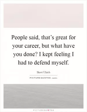 People said, that’s great for your career, but what have you done? I kept feeling I had to defend myself Picture Quote #1