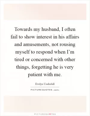 Towards my husband, I often fail to show interest in his affairs and amusements, not rousing myself to respond when I’m tired or concerned with other things, forgetting he is very patient with me Picture Quote #1