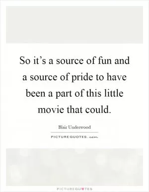 So it’s a source of fun and a source of pride to have been a part of this little movie that could Picture Quote #1