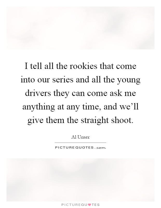 I tell all the rookies that come into our series and all the young drivers they can come ask me anything at any time, and we'll give them the straight shoot Picture Quote #1