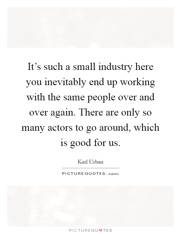 It's such a small industry here you inevitably end up working with the same people over and over again. There are only so many actors to go around, which is good for us Picture Quote #1