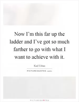 Now I’m this far up the ladder and I’ve got so much farther to go with what I want to achieve with it Picture Quote #1