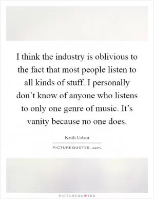 I think the industry is oblivious to the fact that most people listen to all kinds of stuff. I personally don’t know of anyone who listens to only one genre of music. It’s vanity because no one does Picture Quote #1