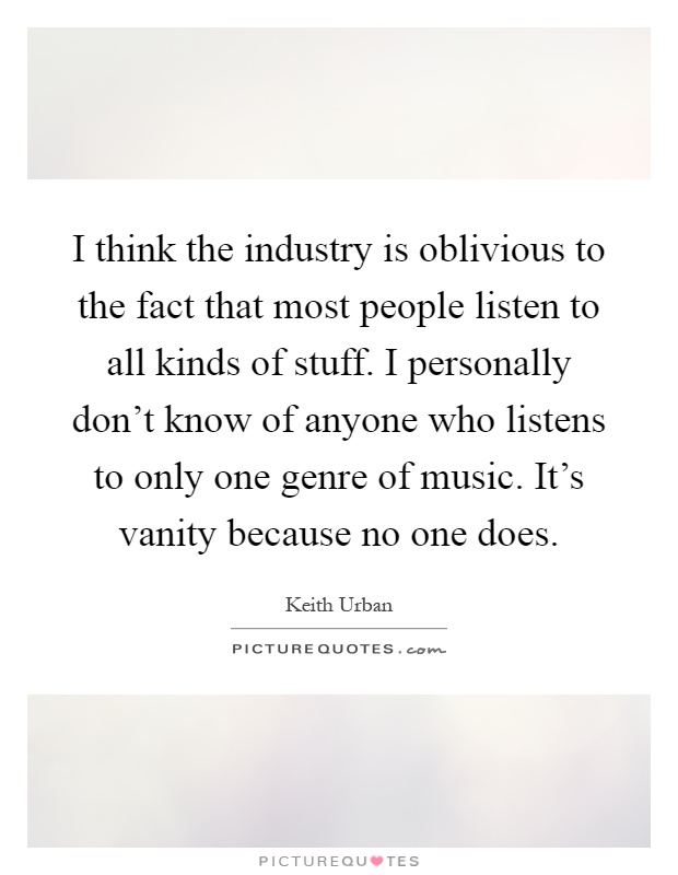 I think the industry is oblivious to the fact that most people listen to all kinds of stuff. I personally don't know of anyone who listens to only one genre of music. It's vanity because no one does Picture Quote #1