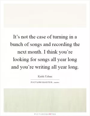 It’s not the case of turning in a bunch of songs and recording the next month. I think you’re looking for songs all year long and you’re writing all year long Picture Quote #1