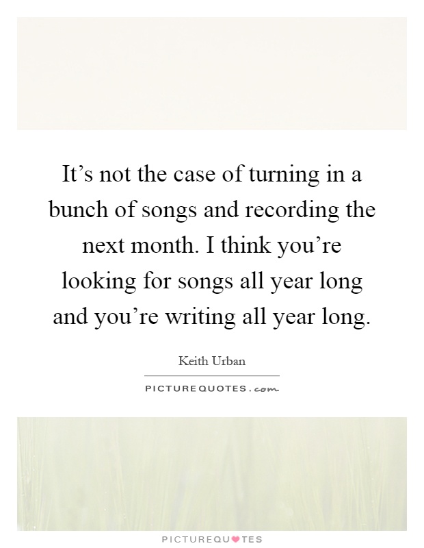 It's not the case of turning in a bunch of songs and recording the next month. I think you're looking for songs all year long and you're writing all year long Picture Quote #1