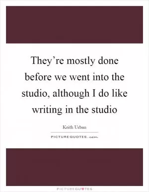 They’re mostly done before we went into the studio, although I do like writing in the studio Picture Quote #1