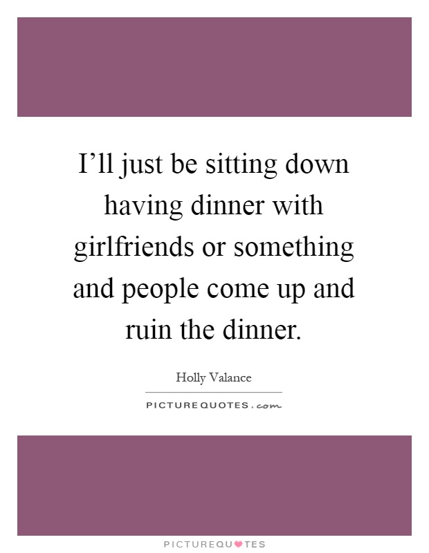 I'll just be sitting down having dinner with girlfriends or something and people come up and ruin the dinner Picture Quote #1