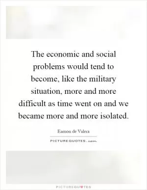 The economic and social problems would tend to become, like the military situation, more and more difficult as time went on and we became more and more isolated Picture Quote #1