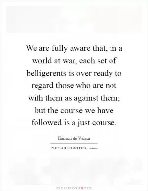 We are fully aware that, in a world at war, each set of belligerents is over ready to regard those who are not with them as against them; but the course we have followed is a just course Picture Quote #1