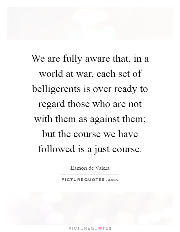 We are fully aware that, in a world at war, each set of belligerents is over ready to regard those who are not with them as against them; but the course we have followed is a just course Picture Quote #1