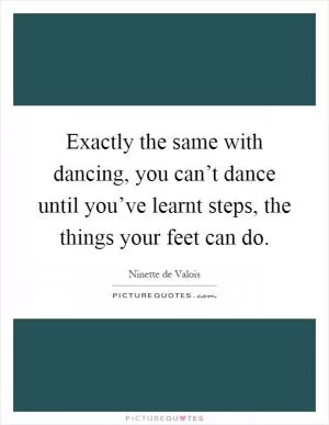 Exactly the same with dancing, you can’t dance until you’ve learnt steps, the things your feet can do Picture Quote #1