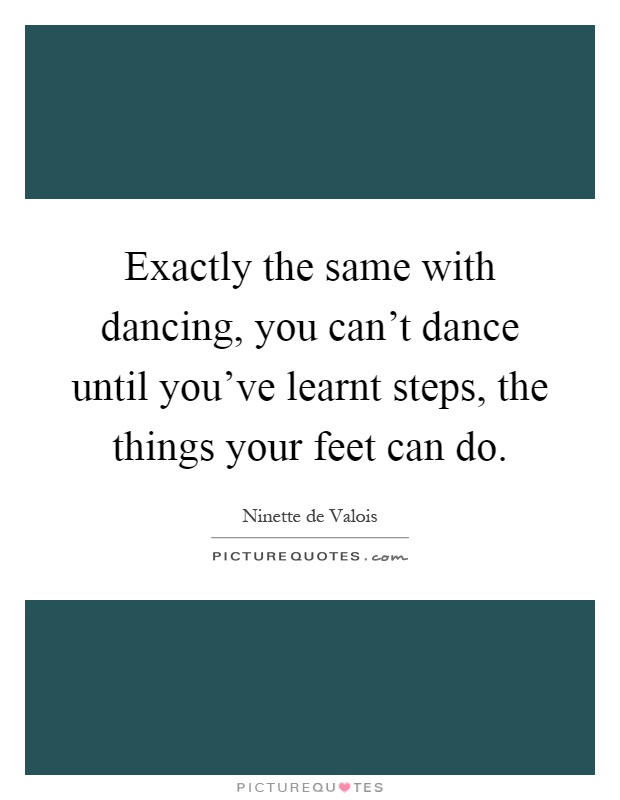 Exactly the same with dancing, you can't dance until you've learnt steps, the things your feet can do Picture Quote #1