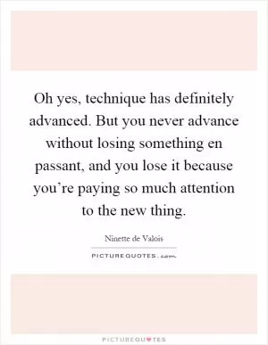 Oh yes, technique has definitely advanced. But you never advance without losing something en passant, and you lose it because you’re paying so much attention to the new thing Picture Quote #1