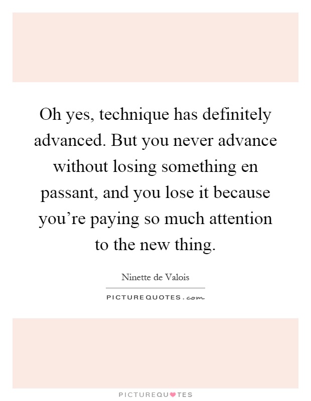 Oh yes, technique has definitely advanced. But you never advance without losing something en passant, and you lose it because you're paying so much attention to the new thing Picture Quote #1