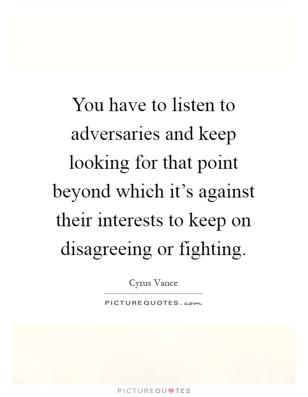 You have to listen to adversaries and keep looking for that point beyond which it's against their interests to keep on disagreeing or fighting Picture Quote #1