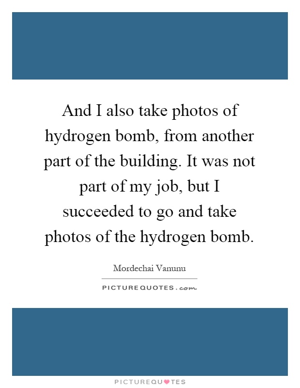 And I also take photos of hydrogen bomb, from another part of the building. It was not part of my job, but I succeeded to go and take photos of the hydrogen bomb Picture Quote #1