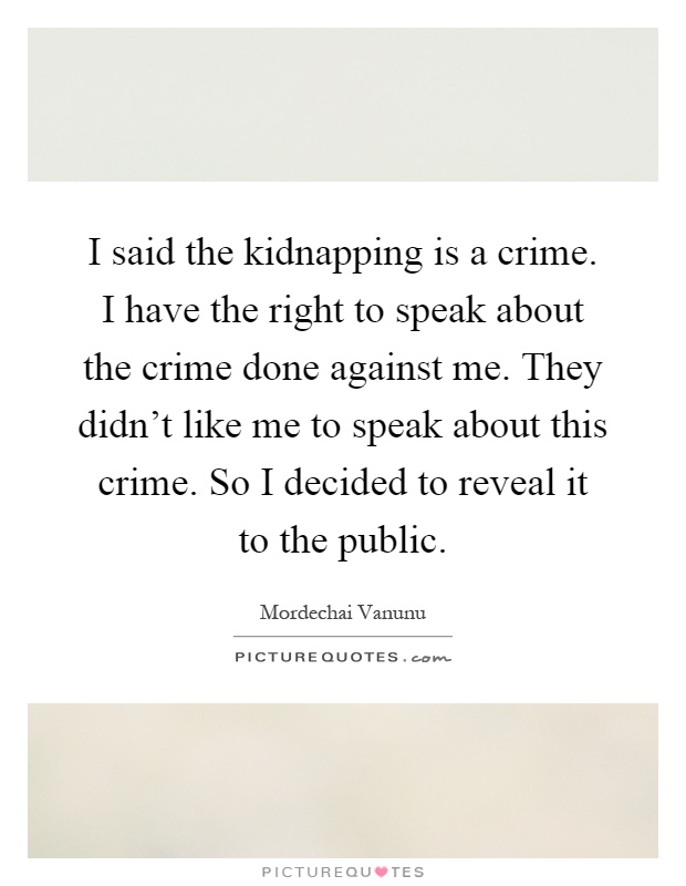 I said the kidnapping is a crime. I have the right to speak about the crime done against me. They didn't like me to speak about this crime. So I decided to reveal it to the public Picture Quote #1