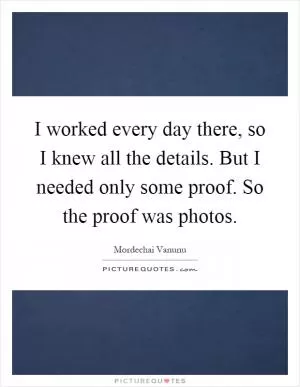 I worked every day there, so I knew all the details. But I needed only some proof. So the proof was photos Picture Quote #1