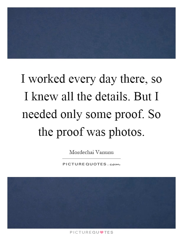 I worked every day there, so I knew all the details. But I needed only some proof. So the proof was photos Picture Quote #1