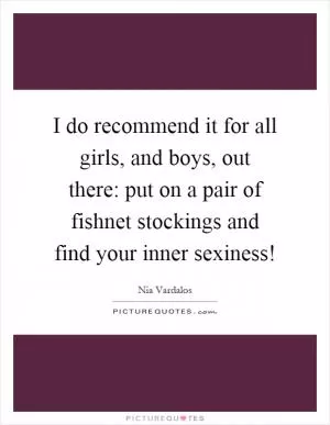 I do recommend it for all girls, and boys, out there: put on a pair of fishnet stockings and find your inner sexiness! Picture Quote #1