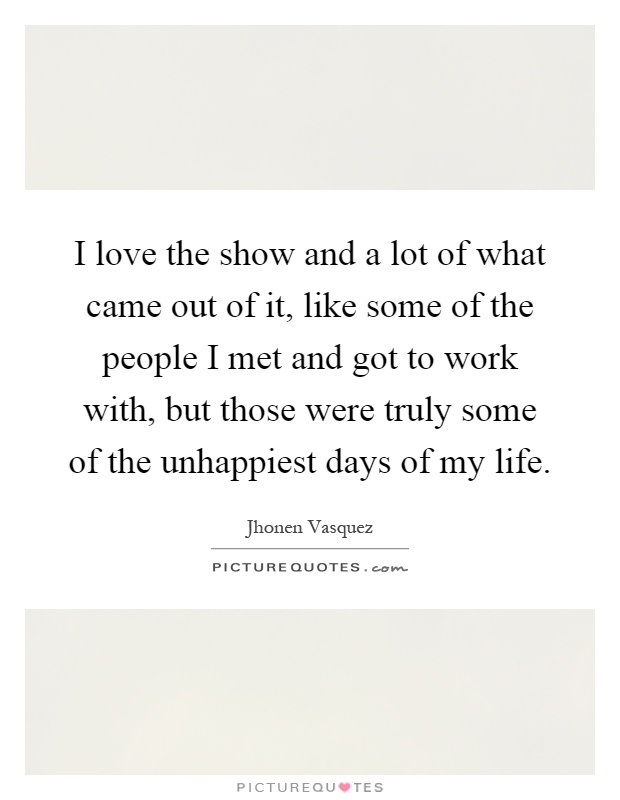 I love the show and a lot of what came out of it, like some of the people I met and got to work with, but those were truly some of the unhappiest days of my life Picture Quote #1