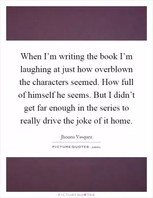 When I’m writing the book I’m laughing at just how overblown the characters seemed. How full of himself he seems. But I didn’t get far enough in the series to really drive the joke of it home Picture Quote #1