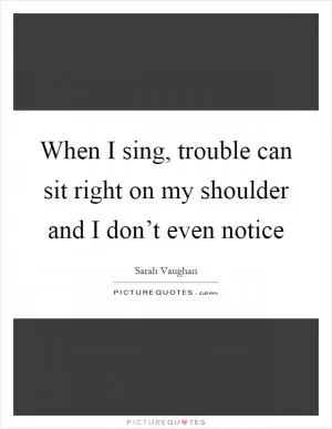 When I sing, trouble can sit right on my shoulder and I don’t even notice Picture Quote #1
