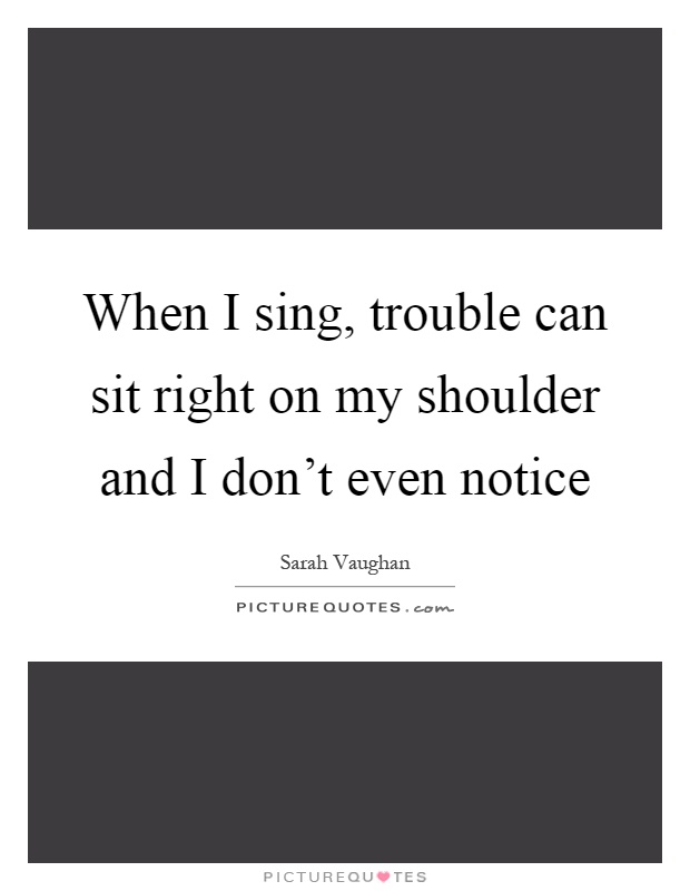 When I sing, trouble can sit right on my shoulder and I don't even notice Picture Quote #1