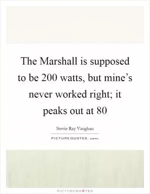 The Marshall is supposed to be 200 watts, but mine’s never worked right; it peaks out at 80 Picture Quote #1