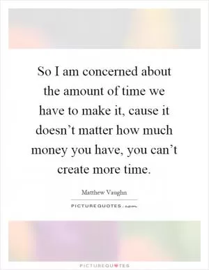So I am concerned about the amount of time we have to make it, cause it doesn’t matter how much money you have, you can’t create more time Picture Quote #1