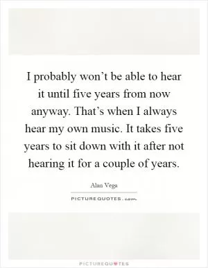 I probably won’t be able to hear it until five years from now anyway. That’s when I always hear my own music. It takes five years to sit down with it after not hearing it for a couple of years Picture Quote #1