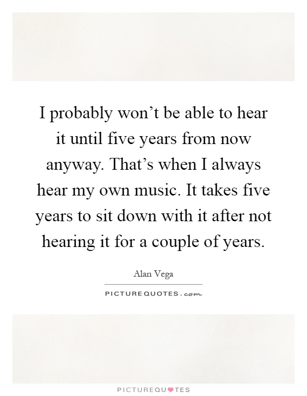 I probably won't be able to hear it until five years from now anyway. That's when I always hear my own music. It takes five years to sit down with it after not hearing it for a couple of years Picture Quote #1