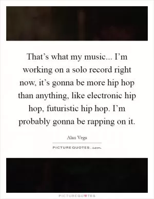 That’s what my music... I’m working on a solo record right now, it’s gonna be more hip hop than anything, like electronic hip hop, futuristic hip hop. I’m probably gonna be rapping on it Picture Quote #1