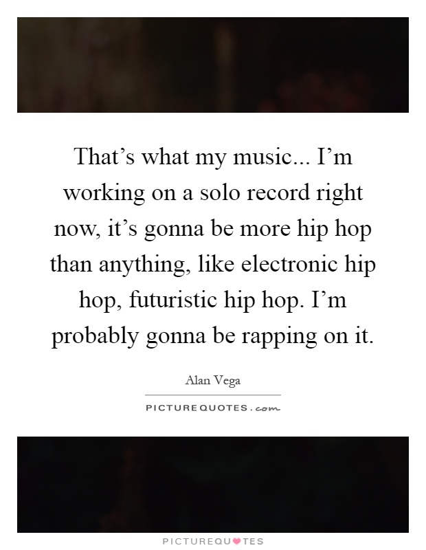 That's what my music... I'm working on a solo record right now, it's gonna be more hip hop than anything, like electronic hip hop, futuristic hip hop. I'm probably gonna be rapping on it Picture Quote #1