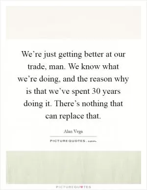 We’re just getting better at our trade, man. We know what we’re doing, and the reason why is that we’ve spent 30 years doing it. There’s nothing that can replace that Picture Quote #1