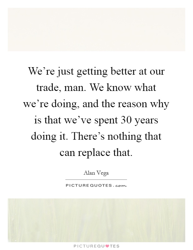 We're just getting better at our trade, man. We know what we're doing, and the reason why is that we've spent 30 years doing it. There's nothing that can replace that Picture Quote #1