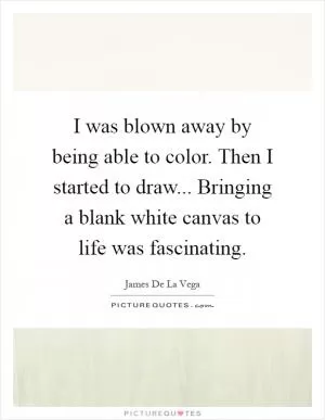 I was blown away by being able to color. Then I started to draw... Bringing a blank white canvas to life was fascinating Picture Quote #1