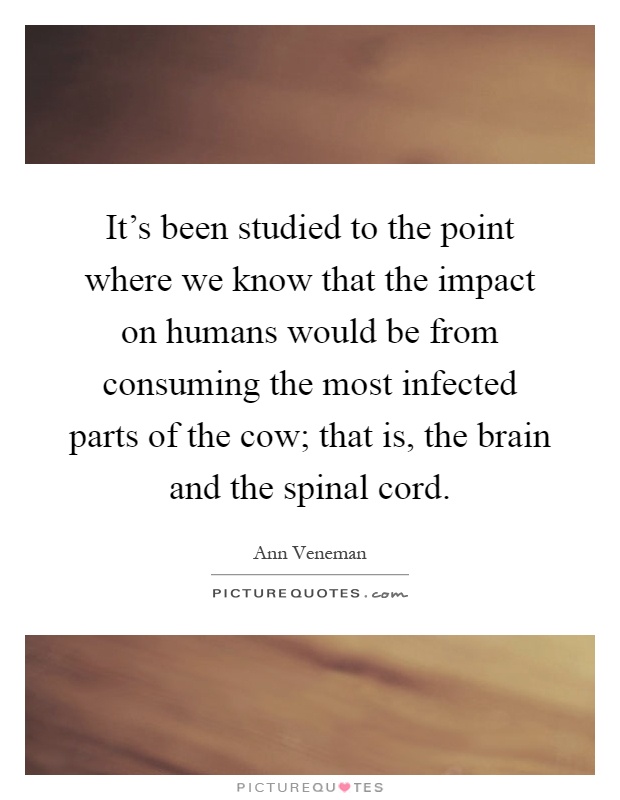 It's been studied to the point where we know that the impact on humans would be from consuming the most infected parts of the cow; that is, the brain and the spinal cord Picture Quote #1