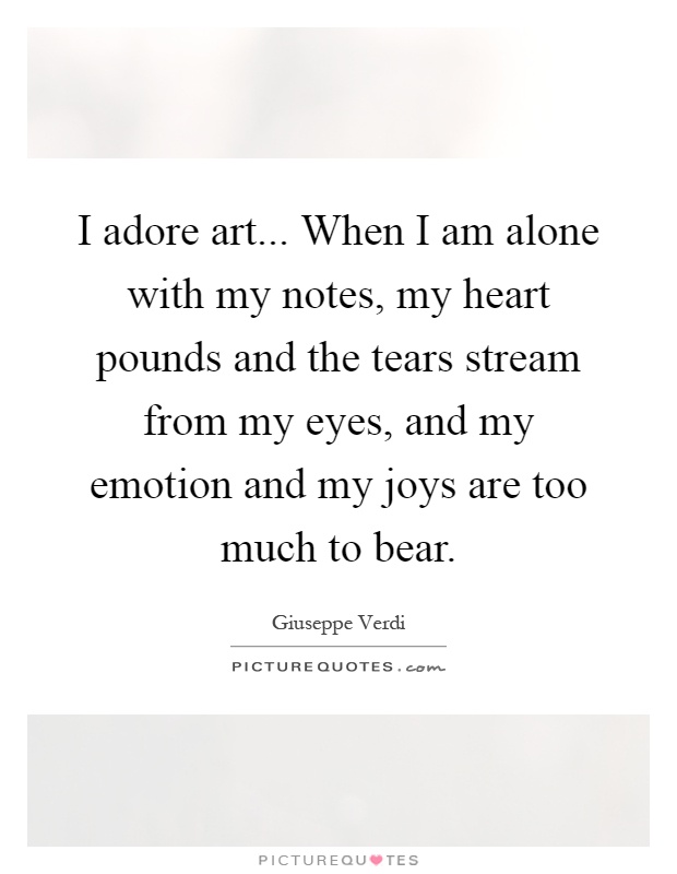 I adore art... When I am alone with my notes, my heart pounds and the tears stream from my eyes, and my emotion and my joys are too much to bear Picture Quote #1