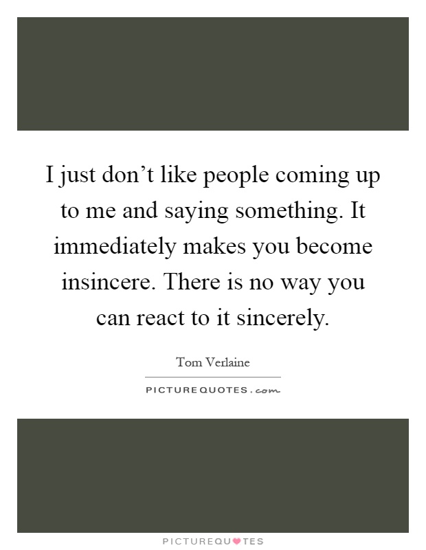 I just don't like people coming up to me and saying something. It immediately makes you become insincere. There is no way you can react to it sincerely Picture Quote #1