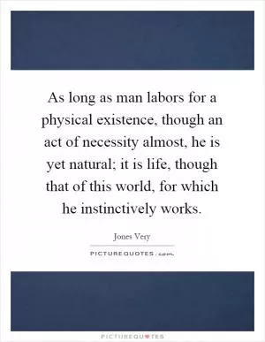 As long as man labors for a physical existence, though an act of necessity almost, he is yet natural; it is life, though that of this world, for which he instinctively works Picture Quote #1