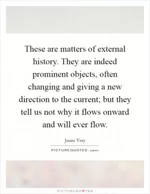 These are matters of external history. They are indeed prominent objects, often changing and giving a new direction to the current; but they tell us not why it flows onward and will ever flow Picture Quote #1
