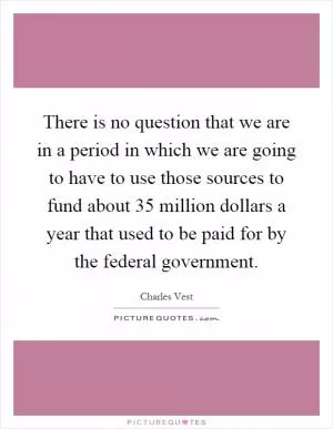 There is no question that we are in a period in which we are going to have to use those sources to fund about 35 million dollars a year that used to be paid for by the federal government Picture Quote #1