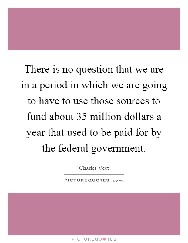 There is no question that we are in a period in which we are going to have to use those sources to fund about 35 million dollars a year that used to be paid for by the federal government Picture Quote #1