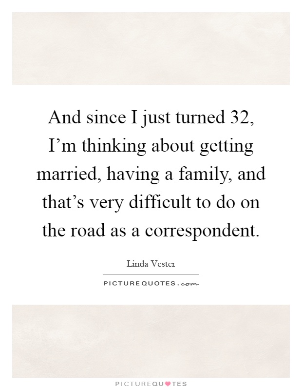 And since I just turned 32, I'm thinking about getting married, having a family, and that's very difficult to do on the road as a correspondent Picture Quote #1