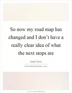 So now my road map has changed and I don’t have a really clear idea of what the next stops are Picture Quote #1